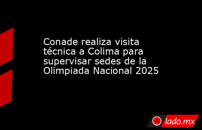 Conade realiza visita técnica a Colima para supervisar sedes de la Olimpiada Nacional 2025. Noticias en tiempo real
