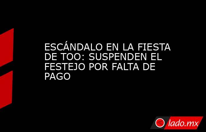 ESCÁNDALO EN LA FIESTA DE TOO: SUSPENDEN EL FESTEJO POR FALTA DE PAGO. Noticias en tiempo real