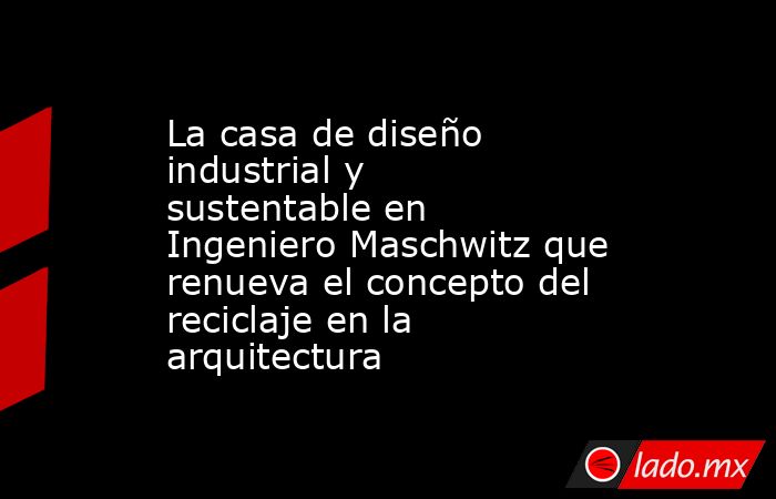 La casa de diseño industrial y sustentable en Ingeniero Maschwitz que renueva el concepto del reciclaje en la arquitectura. Noticias en tiempo real