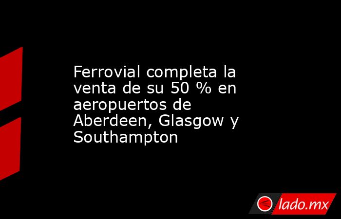 Ferrovial completa la venta de su 50 % en aeropuertos de Aberdeen, Glasgow y Southampton. Noticias en tiempo real