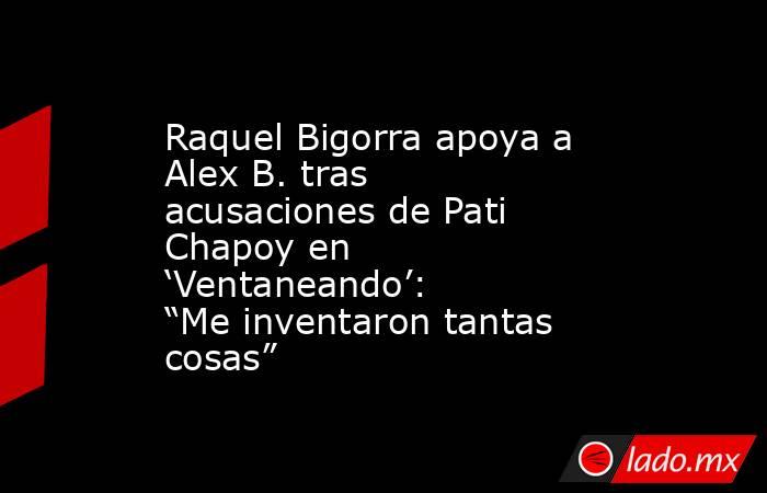 Raquel Bigorra apoya a Alex B. tras acusaciones de Pati Chapoy en ‘Ventaneando’: “Me inventaron tantas cosas”. Noticias en tiempo real