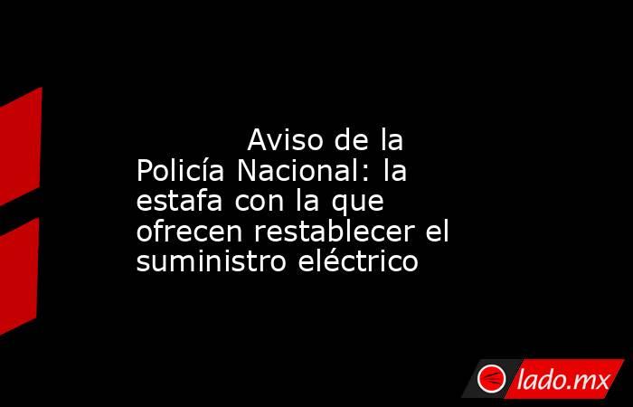                                                                                                            Aviso de la Policía Nacional: la estafa con la que ofrecen restablecer el suministro eléctrico                                                      . Noticias en tiempo real