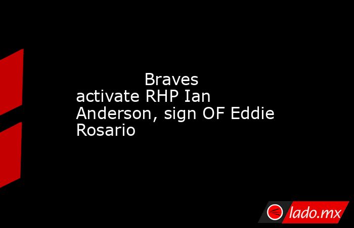             Braves activate RHP Ian Anderson, sign OF Eddie Rosario        . Noticias en tiempo real