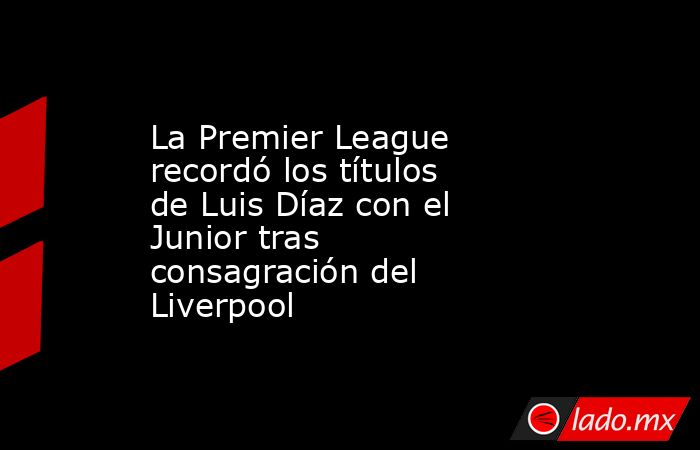 La Premier League recordó los títulos de Luis Díaz con el Junior tras consagración del Liverpool . Noticias en tiempo real