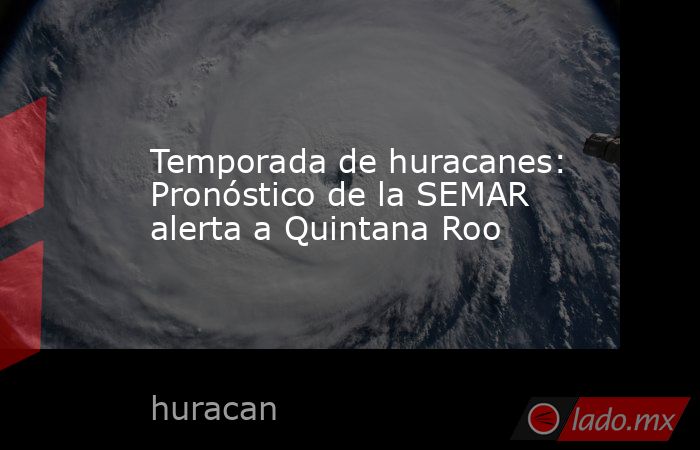 Temporada de huracanes: Pronóstico de la SEMAR alerta a Quintana Roo. Noticias en tiempo real