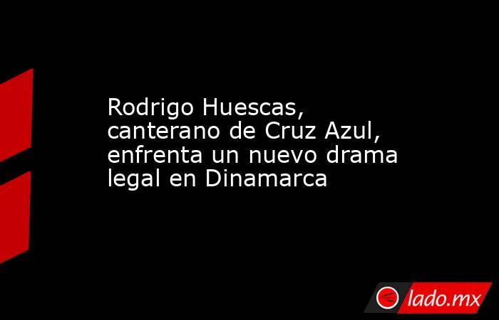 Rodrigo Huescas, canterano de Cruz Azul, enfrenta un nuevo drama legal en Dinamarca. Noticias en tiempo real