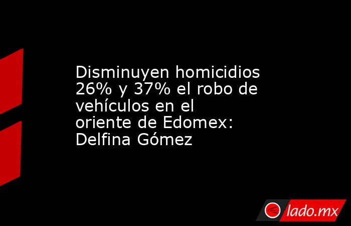 Disminuyen homicidios 26% y 37% el robo de vehículos en el oriente de Edomex: Delfina Gómez. Noticias en tiempo real