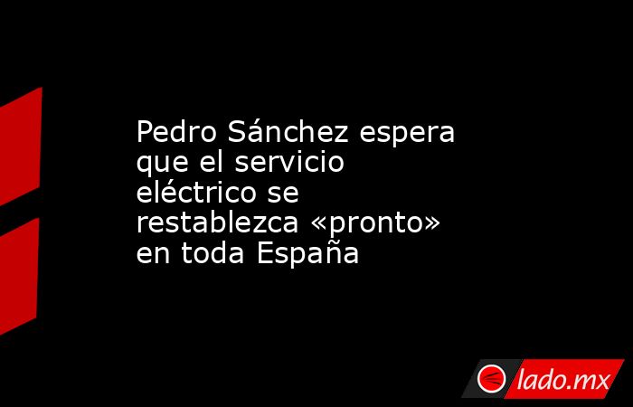 Pedro Sánchez espera que el servicio eléctrico se restablezca «pronto» en toda España. Noticias en tiempo real