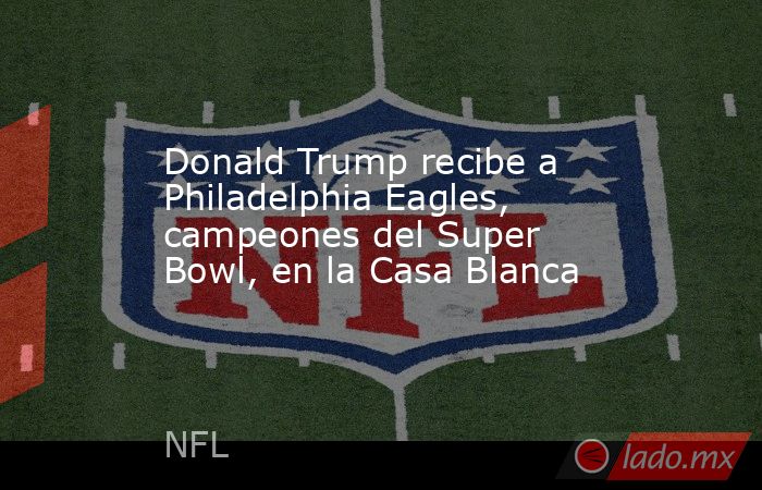 Donald Trump recibe a Philadelphia Eagles, campeones del Super Bowl, en la Casa Blanca. Noticias en tiempo real