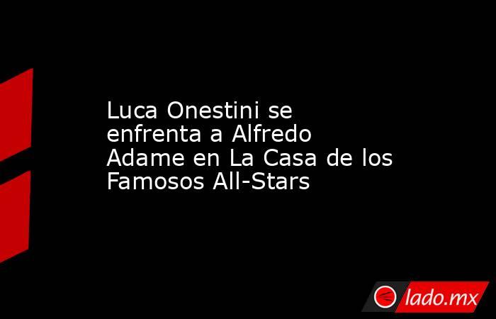Luca Onestini se enfrenta a Alfredo Adame en La Casa de los Famosos All-Stars. Noticias en tiempo real