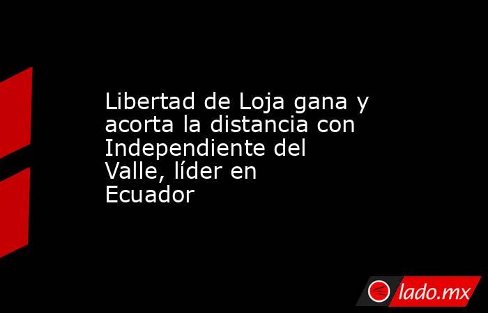 Libertad de Loja gana y acorta la distancia con Independiente del Valle, líder en Ecuador. Noticias en tiempo real