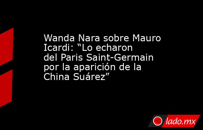 Wanda Nara sobre Mauro Icardi: “Lo echaron del Paris Saint-Germain por la aparición de la China Suárez”. Noticias en tiempo real