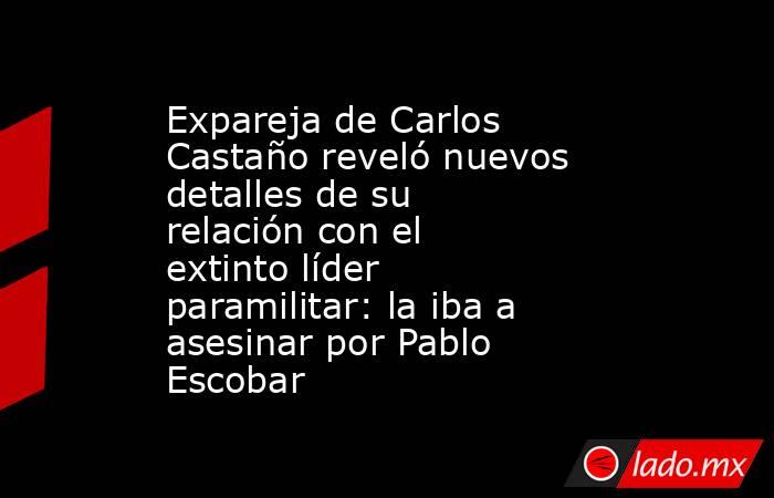 Expareja de Carlos Castaño reveló nuevos detalles de su relación con el extinto líder paramilitar: la iba a asesinar por Pablo Escobar . Noticias en tiempo real