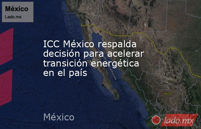 ICC México respalda decisión para acelerar transición energética en el país. Noticias en tiempo real