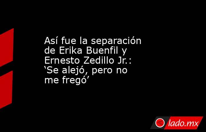 Así fue la separación de Erika Buenfil y Ernesto Zedillo Jr.: ‘Se alejó, pero no me fregó’ . Noticias en tiempo real