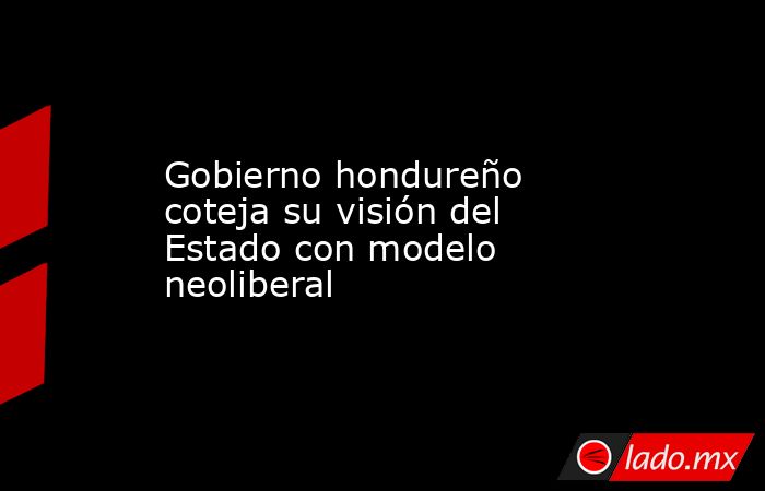 Gobierno hondureño coteja su visión del Estado con modelo neoliberal. Noticias en tiempo real