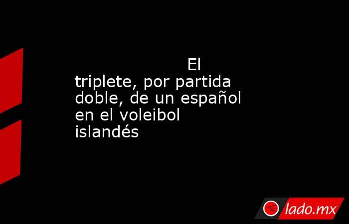                                             El triplete, por partida doble, de un español en el voleibol islandés                                        . Noticias en tiempo real