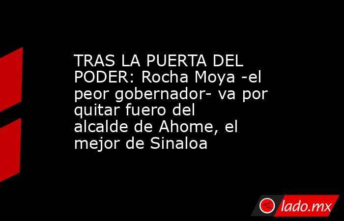 TRAS LA PUERTA DEL PODER: Rocha Moya -el peor gobernador- va por quitar fuero del alcalde de Ahome, el mejor de Sinaloa. Noticias en tiempo real