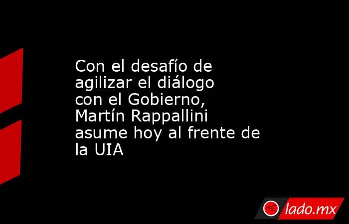 Con el desafío de agilizar el diálogo con el Gobierno, Martín Rappallini asume hoy al frente de la UIA  . Noticias en tiempo real