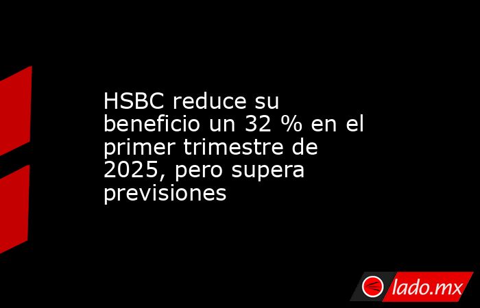 HSBC reduce su beneficio un 32 % en el primer trimestre de 2025, pero supera previsiones. Noticias en tiempo real