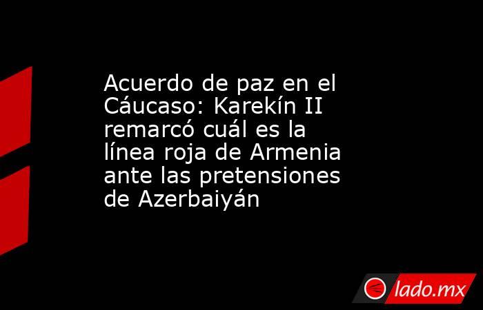 Acuerdo de paz en el Cáucaso: Karekín II remarcó cuál es la línea roja de Armenia ante las pretensiones de Azerbaiyán . Noticias en tiempo real