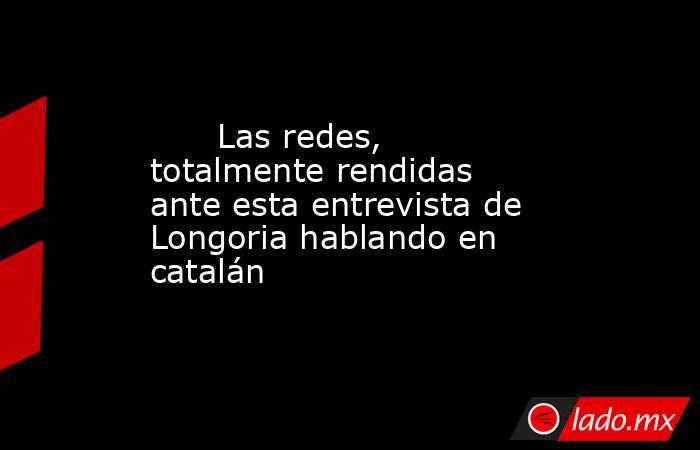                                                                               Las redes, totalmente rendidas ante esta entrevista de Longoria hablando en catalán                                                                          . Noticias en tiempo real