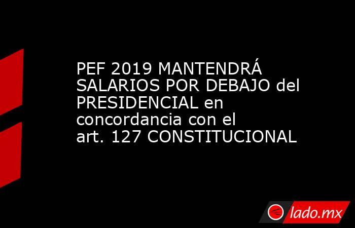 PEF 2019 MANTENDRÁ SALARIOS POR DEBAJO del PRESIDENCIAL en concordancia con el art. 127 CONSTITUCIONAL. Noticias en tiempo real