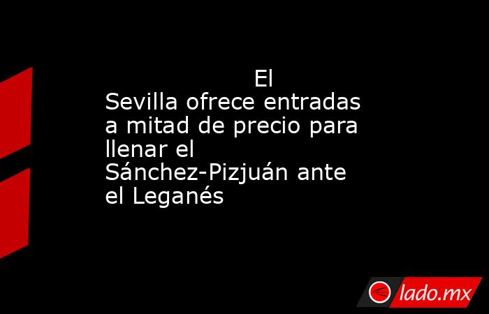                                                                    El Sevilla ofrece entradas a mitad de precio para llenar el Sánchez-Pizjuán ante el Leganés                                                               . Noticias en tiempo real