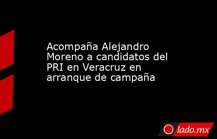 Acompaña Alejandro Moreno a candidatos del PRI en Veracruz en arranque de campaña. Noticias en tiempo real