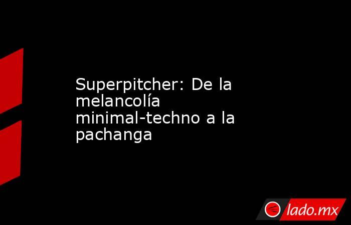 Superpitcher: De la melancolía minimal-techno a la pachanga. Noticias en tiempo real