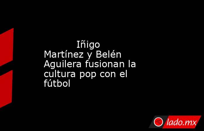                                                                                                           Iñigo Martínez y Belén Aguilera fusionan la cultura pop con el fútbol                                                                                . Noticias en tiempo real