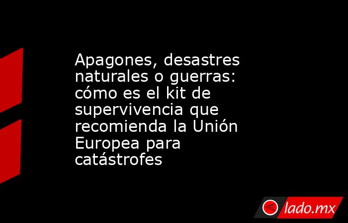Apagones, desastres naturales o guerras: cómo es el kit de supervivencia que recomienda la Unión Europea para catástrofes. Noticias en tiempo real