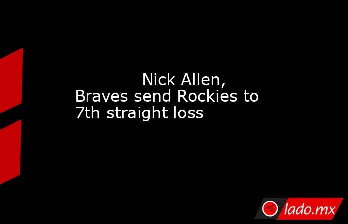             Nick Allen, Braves send Rockies to 7th straight loss        . Noticias en tiempo real