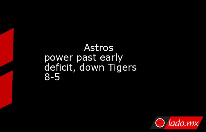             Astros power past early deficit, down Tigers 8-5        . Noticias en tiempo real