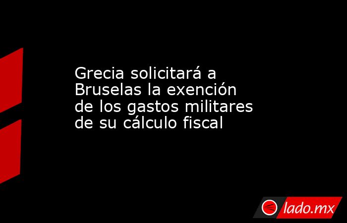 Grecia solicitará a Bruselas la exención de los gastos militares de su cálculo fiscal. Noticias en tiempo real