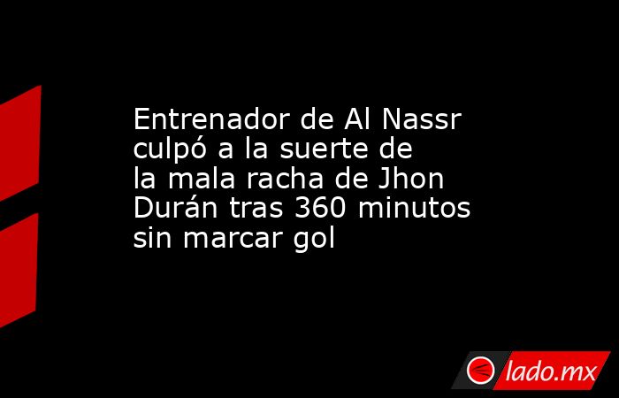 Entrenador de Al Nassr culpó a la suerte de la mala racha de Jhon Durán tras 360 minutos sin marcar gol. Noticias en tiempo real