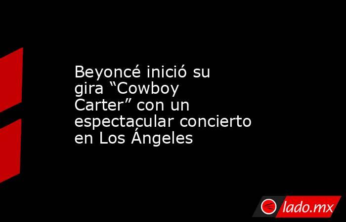Beyoncé inició su gira “Cowboy Carter” con un espectacular concierto en Los Ángeles. Noticias en tiempo real