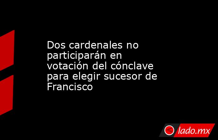Dos cardenales no participarán en votación del cónclave para elegir sucesor de Francisco. Noticias en tiempo real