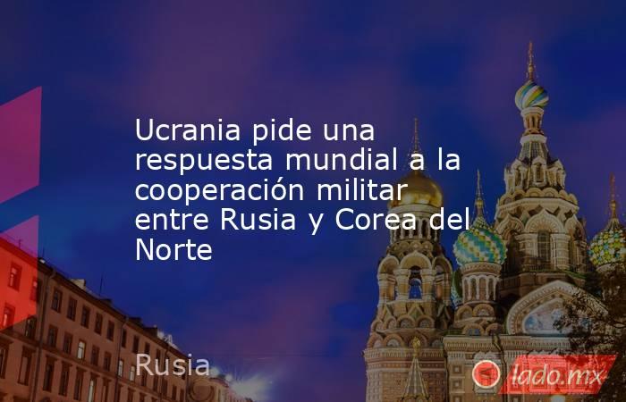 Ucrania pide una respuesta mundial a la cooperación militar entre Rusia y Corea del Norte. Noticias en tiempo real