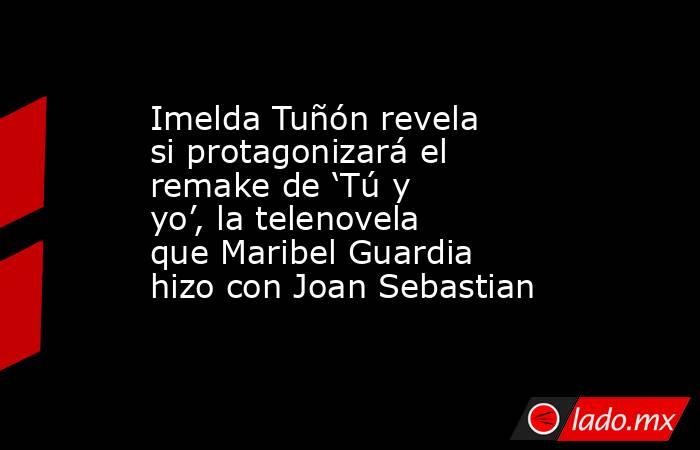 Imelda Tuñón revela si protagonizará el remake de ‘Tú y yo’, la telenovela que Maribel Guardia hizo con Joan Sebastian. Noticias en tiempo real