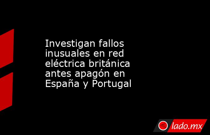 Investigan fallos inusuales en red eléctrica británica antes apagón en España y Portugal. Noticias en tiempo real