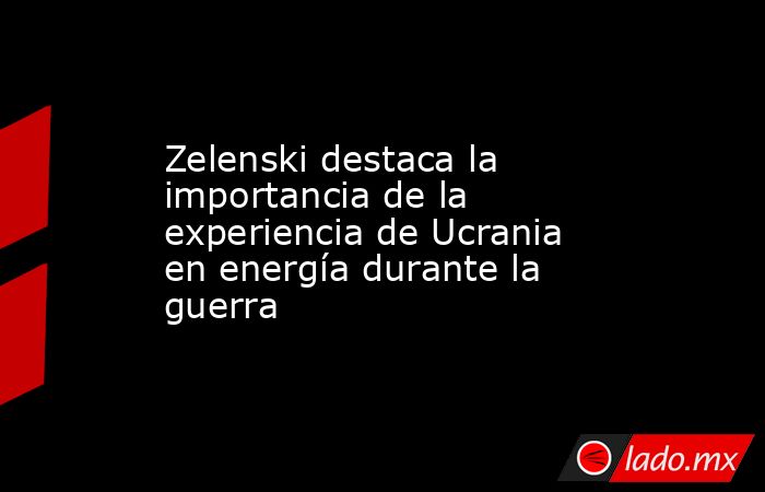 Zelenski destaca la importancia de la experiencia de Ucrania en energía durante la guerra. Noticias en tiempo real