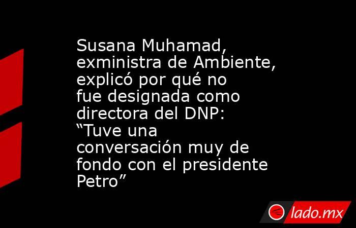 Susana Muhamad, exministra de Ambiente, explicó por qué no fue designada como directora del DNP: “Tuve una conversación muy de fondo con el presidente Petro” . Noticias en tiempo real