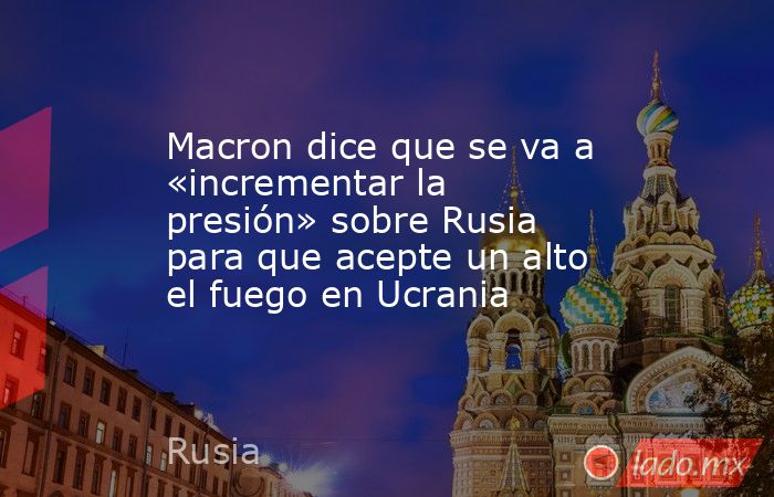 Macron dice que se va a «incrementar la presión» sobre Rusia para que acepte un alto el fuego en Ucrania. Noticias en tiempo real