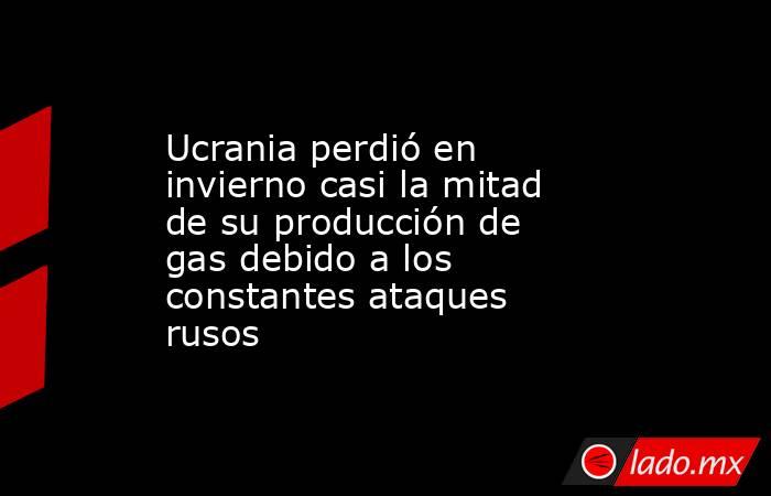 Ucrania perdió en invierno casi la mitad de su producción de gas debido a los constantes ataques rusos . Noticias en tiempo real