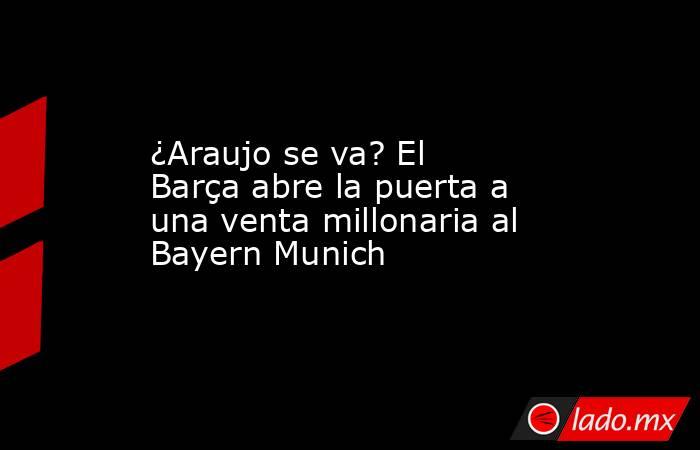 ¿Araujo se va? El Barça abre la puerta a una venta millonaria al Bayern Munich. Noticias en tiempo real
