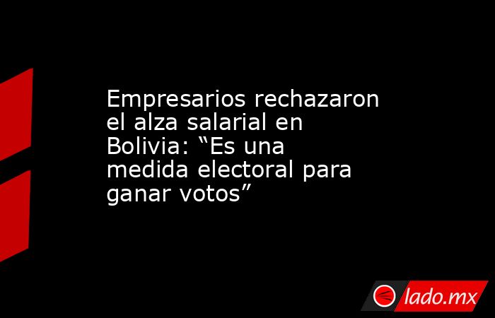 Empresarios rechazaron el alza salarial en Bolivia: “Es una medida electoral para ganar votos”. Noticias en tiempo real