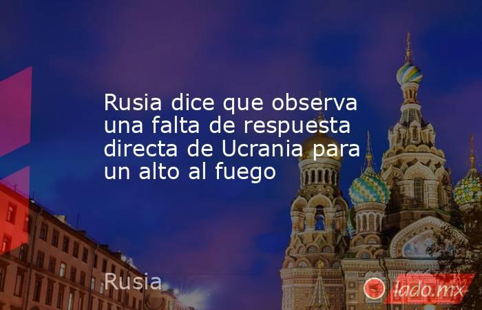Rusia dice que observa una falta de respuesta directa de Ucrania para un alto al fuego. Noticias en tiempo real