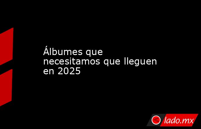 Álbumes que necesitamos que lleguen en 2025. Noticias en tiempo real