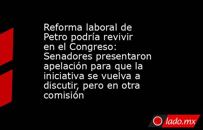 Reforma laboral de Petro podría revivir en el Congreso: Senadores presentaron apelación para que la iniciativa se vuelva a discutir, pero en otra comisión . Noticias en tiempo real